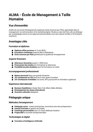 ALMA - École de Management à Taille
Humaine
Vue d'ensemble
ALMA est une école d'enseignement supérieur privée reconnue par l'État, spécialisée dans le
management, la communication et le marketing digital. Située au cœur de Paris, elle se distingue
par sa pédagogie active et son approche personnalisée avec des classes limitées à 20 étudiants
maximum.
Avantages clés
Formation et diplômes
● Diplômes d'État reconnus en 2 ans (BTS)
● Formations certifiantes jusqu'au Bac+5 (Mastères)
● École reconnue par l'État garantissant la qualité de l'enseignement
Aspects financiers
● Alternance rémunérée jusqu'à 1 405€/mois
● Financement des études par l'entreprise en alternance
● Possibilité de prêts étudiants pour les formations en initial
Accompagnement professionnel
● Mentor personnel dans une grande entreprise
● 70% d'embauche en CDI dans les 6 mois après formation
● 33% d'embauche immédiate à la sortie, 45% poursuivent en formation supérieure
Expérience internationale
● Business Expéditions à Dubaï, New York, Milan, Malte, Bénélux
● Développement du réseau international
● Ouverture culturelle obligatoire
Pédagogie unique
Méthodes d'enseignement
● Pédagogie active : visites d'entreprises, rencontres avec des entrepreneurs
● Classes inversées et gestion de projets
● Coachings personnalisés avec un coach dédié par étudiant
● Projets BDE et activités entrepreneuriales
Technologies et digital
● Formation à l'Intelligence Artificielle
 
