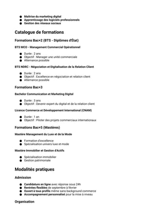 ● Maîtrise du marketing digital
● Apprentissage des logiciels professionnels
● Gestion des réseaux sociaux
Catalogue de formations
Formations Bac+2 (BTS - Diplômes d'État)
BTS MCO - Management Commercial Opérationnel
● Durée : 2 ans
● Objectif : Manager une unité commerciale
● Alternance possible
BTS NDRC - Négociation et Digitalisation de la Relation Client
● Durée : 2 ans
● Objectif : Excellence en négociation et relation client
● Alternance possible
Formations Bac+3
Bachelor Communication et Marketing Digital
● Durée : 3 ans
● Objectif : Devenir expert du digital et de la relation client
Licence Commerce et Développement International (CNAM)
● Durée : 1 an
● Objectif : Piloter des projets commerciaux internationaux
Formations Bac+5 (Mastères)
Mastère Management du Luxe et de la Mode
● Formation d'excellence
● Spécialisation univers luxe et mode
Mastère Immobilier et Gestion d'Actifs
● Spécialisation immobilier
● Gestion patrimoniale
Modalités pratiques
Admission
● Candidature en ligne avec réponse sous 24h
● Rentrées flexibles de septembre à février
● Ouvert à tous profils même sans background commerce
● Accompagnement personnalisé pour la mise à niveau
Organisation
 