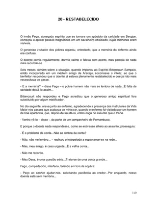 110
20 - RESTABELECIDO
O irmão Fego, abnegado espírita que se tornara um apóstolo da caridade em Sergipe,
começou a aplicar passes magnéticos em um cavalheiro obsidiado, cujas melhoras eram
visíveis.
O generoso visitador dos pobres reparou, entretanto, que a memória do enfermo ainda
era confusa.
O doente comia regularmente, dormia calmo e falava com acerto, mas parecia de nada
mais recordar-se.
Seis meses corriam sobre a situação, quando implorou ao Espírito Bittencourt Sampaio,
então incorporado em um médium amigo de Aracaju, socorresse o infeliz, ao que o
benfeitor respondeu que o doente já estava plenamente restabelecido e que já não mais
necessitava de passe.
- E a memória? – disse Fego – o pobre homem não mais se lembra de nada...É falta de
caridade deixá-lo assim...
Bittencourt não respondeu e Fego acreditou que o generoso amigo espiritual fora
substituído por algum mistificador.
No dia seguinte, orava junto ao enfermo, agradecendo a presença dos instrutores da Vida
Maior nos passes que acabava de ministrar, quando o enfermo foi visitado por um homem
de boa aparência, que, depois de saudá-lo, entrou logo no assunto que o trazia.
- Venho vê-lo – disse -, da parte de um companheiro de Pernambuco.
E porque o doente nada respondesse, como se estivesse alheio ao assunto, prosseguiu:
- É o problema da conta...Não se lembra da conta?
- Não, não me lembro... – replicou o interpelado a esparramar-se na rede...
- Mas, meu amigo, é caso urgente...É a velha conta...
- Não me recordo.
- Meu Deus, é uma questão séria...Trata-se de uma conta grande...
Fego, compadecido, interferiu, falando em tom de súplica:
- Peço ao senhor ajudar-nos, solicitando paciência ao credor...Por enquanto, nosso
doente está sem memória...
 