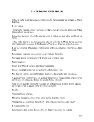 116
23 - TESOURO ENTERRADO
I
Antes da volta à reencarnação, Levindo Sena foi homenageado por amigos no Plano
Espiritual.
E conversava:
- Felizmente, na casa em que vou renascer, não há mais preocupação de tesouro. Árdua
luta para banir essa praga...
Indagações surgiram e Levindo resumiu assim a história de sua última existência na
Terra:
- Meu irmão Jacinto e eu, com pequeno sítio no sudoeste de Minas Gerais, ouvimos
informações sobre a riqueza do Rio Bagagem. Para lá nos dirigimos, tentando a sorte.
E por lá, vencendo dificuldades e multiplicando ambições, estivemos na mineração doze
anos.
Em viradas e negócios, conseguimos boa provisão de diamantes.
Por vezes, à noite comentávamos: “É fortuna para o resto da vida.”
Fazíamos planos.
Casar. Criar filhos. E comprar fazendas em sociedade.
Quando nos julgávamos mais que suficientes, abalamos de volta.
Nós dois, em valentes cavalos ferrados e dois burros de cangalha com a mudança.
A qualquer ruído no caminho ou em qualquer desconfiança nas pousadas, empinávamos
os trabucos em riste para a defesa dos picuás cheios, a tiracolo.
Tudo ia bem, quando, na marcha vagarosa, em tarde garoenta de julho, Jacinto agastou-
se comigo por “dá cá aquela palha” e começou a discutir.
Revidei.
Trocamos frases amargas.
Mal refeito do espanto, vi meu irmão retirar a arma da cinta e imitei-o
“Você pensa que tocará nos diamantes?” – gritou.”Nunca. São meus, são meus.”
E investiu contra mim.
Lutamos como dois caititus danados. Por fim, disparou e acertou-me no peito.
 