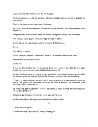 117
Maquinalmente, fiz o mesmo e feri-lhe um dos pés.
Perdendo sangue, escutei-lhe ainda as últimas ameaças, até que um sono pesado me
entorpeceu.
Quando dei conta de mim, nada sabia de tempo.
Reconheci apenas que me sentia sufocar sob águas pesadas, com enorme pedra atada
ao pescoço.
Amigo anônimo libertava-me e trazia-me à tona, carregando comigo para a margem.
Vim, então, a saber que não mais envergava corpo de carne.
Jacinto atirara-me a carcaça à corrente profunda do Rio Grande.
Chorei.
Quis vê-lo e consegui.
Depois de rápida viagem, contemplei-o, isolado, de cócoras sobre grande pedra.
Ao rever-me, explodiu em revolta.
Afastei-me.
E o amigo providencial, que me amparara deste lado, explicou que Jacinto, logo após
liquidar-me, passou a noite incomodado pelas dores do pé.
Ao raiar do dia seguinte, montou e tangeu os animais, reconhecendo-se na verde região
em que se encontram Ibiraci e Delfinópolis. Penetrou pequeno sítio, sentindo febre.
Comprou grande caldeirão de ferro batido, com tampa forte, e escolheu um grupo de
pedras, em grotão das cercanias, muniu-se de sinais e enterrou os diamantes, para
buscá-los depois de refazer-se.
No velho sítio, porém, apesar de receber tratamento, perdeu o corpo, em terrível agonia,
minado pela gangrena.
Entretanto, permanecia, em Espírito, sobre a pedra marcada.
Montava guarda aos diamantes, sem desistir da idéia de posse.
II
Ouvíamos em suspenso.
E, atendendo-nos à solicitação, Levindo prosseguiu:
 