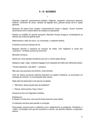 12
4 - O ACHADO
I
Viajantes, seguindo, apresentavam bilhetes. Viajantes, chegando, mostravam aspectos
bizarros. Costumes de caroá, vestidos de algodão leve, grossas blusas de lã e capas
gaúchas.
Senhoras de passo lento surgiam, entremostrando saúde e alegria. Jovens risonhas
caminhavam com a desenvoltura de modelos em passarela.
Perdido na multidão do grande aeroporto, Marcelino Nunes divagava, contemplando as
hélices dos aviões de grande porte.
Relanceando o olhar em torno, via, encantado, o ambiente distinto.
O dinheiro corria em cédulas de mil.
Ninguém discutia a cobrança do excesso de malas, nem regateava a conta dos
“souvenirs”, vendidos a preço de escorchar.
Marcelino sonhava...
Queria ser como aqueles forasteiros que iam e vinham pelas alturas.
Desejava viajar, viajar, rotulando bagagem com etiquetas de hotéis dos diferentes países.
“Turista importante, vida ideal” — pensava.
Mas para isso precisava de dinheiro, muito dinheiro.
Viera do interior buscando melhoria financeira na capital; entretanto, só encontrara um
emprego de ninharia, na conceituação dele mesmo.
Nada além de balconista numa loja de novidades.
— “Marcelino, desça aquela taça da prateleira!”
— “Nunes, tenho pressa. Faça o favor.”
Cansara-se de ouvir fregueses insípidos.
Enfadara-se.
E atingia os trinta anos, sem que lhe fosse possível coisa melhor.
O ordenado mal dava para pensão e condução.
Preocupado, escrevia para a mãezinha viúva, relatando-lhe os problemas. Entretanto, a
“velha”, na titulação com que lhe recordava o carinho, era espírita militante, e respondia,
serena:
 