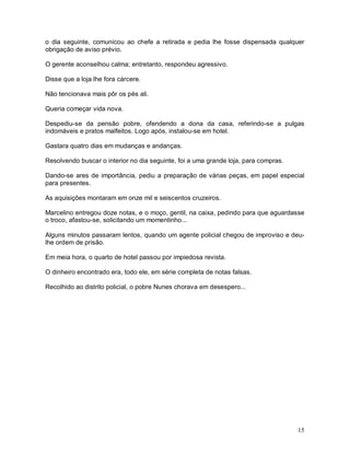 15
o dia seguinte, comunicou ao chefe a retirada e pedia lhe fosse dispensada qualquer
obrigação de aviso prévio.
O gerente aconselhou calma; entretanto, respondeu agressivo.
Disse que a loja lhe fora cárcere.
Não tencionava mais pôr os pés ali.
Queria começar vida nova.
Despediu-se da pensão pobre, ofendendo a dona da casa, referindo-se a pulgas
indomáveis e pratos malfeitos. Logo após, instalou-se em hotel.
Gastara quatro dias em mudanças e andanças.
Resolvendo buscar o interior no dia seguinte, foi a uma grande loja, para compras.
Dando-se ares de importância, pediu a preparação de várias peças, em papel especial
para presentes.
As aquisições montaram em onze mil e seiscentos cruzeiros.
Marcelino entregou doze notas, e o moço, gentil, na caixa, pedindo para que aguardasse
o troco, afastou-se, solicitando um momentinho...
Alguns minutos passaram lentos, quando um agente policial chegou de improviso e deu-
lhe ordem de prisão.
Em meia hora, o quarto de hotel passou por impiedosa revista.
O dinheiro encontrado era, todo ele, em série completa de notas falsas.
Recolhido ao distrito policial, o pobre Nunes chorava em desespero...
 
