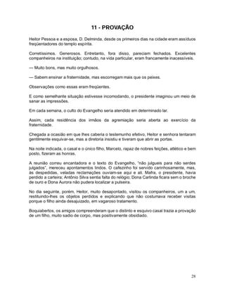 28
11 - PROVAÇÃO
Heitor Pessoa e a esposa, D. Delminda, desde os primeiros dias na cidade eram assíduos
freqüentadores do templo espírita.
Corretíssimos. Generosos. Entretanto, fora disso, pareciam fechados. Excelentes
companheiros na instituição; contudo, na vida particular, eram francamente inacessíveis.
— Muito bons, mas muito orgulhosos.
— Sabem ensinar a fraternidade, mas escorregam mais que os peixes.
Observações como essas eram freqüentes.
E como semelhante situação estivesse incomodando, o presidente imaginou um meio de
sanar as impressões.
Em cada semana, o culto do Evangelho seria atendido em determinado lar.
Assim, cada residência dos irmãos da agremiação seria aberta ao exercício da
fraternidade.
Chegada a ocasião em que lhes caberia o testemunho efetivo, Heitor e senhora tentaram
gentilmente esquivar-se, mas a diretoria insistiu e tiveram que abrir as portas.
Na noite indicada, o casal e o único filho, Marcelo, rapaz de nobres feições, atlético e bem
posto, fizeram as honras.
A reunião correu encantadora e o texto do Evangelho, “não julgueis para não serdes
julgados”, mereceu apontamentos lindos. O cafezinho foi servido carinhosamente, mas,
às despedidas, veladas reclamações ouviam-se aqui e ali. Mafra, o presidente, havia
perdido a carteira; Antônio Silva sentia falta do relógio; Dona Carlinda ficara sem o broche
de ouro e Dona Aurora não pudera localizar a pulseira.
No dia seguinte, porém, Heitor, muito desapontado, visitou os companheiros, um a um,
restituindo-lhes os objetos perdidos e explicando que não costumava receber visitas
porque o filho ainda desajuizado, em vagaroso tratamento.
Boquiabertos, os amigos compreenderam que o distinto e esquivo casal trazia a provação
de um filho, muito sadio de corpo, mas positivamente obsidiado.
 