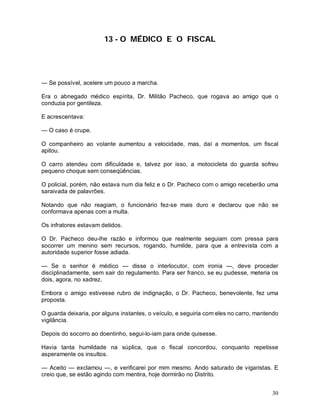 30
13 - O MÉDICO E O FISCAL
— Se possível, acelere um pouco a marcha.
Era o abnegado médico espírita, Dr. Militão Pacheco, que rogava ao amigo que o
conduzia por gentileza.
E acrescentava:
— O caso é crupe.
O companheiro ao volante aumentou a velocidade, mas, daí a momentos, um fiscal
apitou.
O carro atendeu com dificuldade e, talvez por isso, a motocicleta do guarda sofreu
pequeno choque sem conseqüências.
O policial, porém, não estava num dia feliz e o Dr. Pacheco com o amigo receberão uma
saraivada de palavrões.
Notando que não reagiam, o funcionário fez-se mais duro e declarou que não se
conformava apenas com a multa.
Os infratores estavam detidos.
O Dr. Pacheco deu-lhe razão e informou que realmente seguiam com pressa para
socorrer um menino sem recursos, rogando, humilde, para que a entrevista com a
autoridade superior fosse adiada.
— Se o senhor é médico — disse o interlocutor, com ironia —, deve proceder
disciplinadamente, sem sair do regulamento. Para ser franco, se eu pudesse, meteria os
dois, agora, no xadrez.
Embora o amigo estivesse rubro de indignação, o Dr. Pacheco, benevolente, fez uma
proposta.
O guarda deixaria, por alguns instantes, o veículo, e seguiria com eles no carro, mantendo
vigilância.
Depois do socorro ao doentinho, segui-lo-iam para onde quisesse.
Havia tanta humildade na súplica, que o fiscal concordou, conquanto repetisse
asperamente os insultos.
— Aceito — exclamou —, e verificarei por mim mesmo. Ando saturado de vigaristas. E
creio que, se estão agindo com mentira, hoje dormirão no Distrito.
 