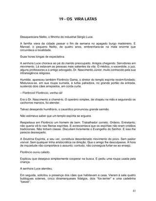 43
19 - OS VIRA LATAS
Desaparecera Nelito, o filhinho do industrial Sérgio Luce.
A família viera da cidade passar o fim de semana no apagado burgo madeireiro. E
Manoel, o pequeno Nelito, de quatro anos, embrenhara-se na mata enorme que
circundava a localidade.
Duas horas longas de expectativa.
A senhora Luce chorava ao pé do marido preocupado. Amigos chegando. Servidores em
movimento. Lá estavam as pessoas mais salientes da vila. O médico, o sacerdote, o juiz,
alguns professores e o antigo advogado, Dr. Nascimento Júnior, muito conhecido pela sua
intransigência religiosa.
Humilde, apareceu também Florêncio Gama, o diretor do templo espírita recém-fundado.
Misturava-se, em sua roupa surrada, à turba palradora, no grande portão da entrada,
sustendo dois cães arrepiados, em corda curta.
– Florêncio! Florêncio, venha cá!
Era o Dr. Nascimento a chamá-lo. O operário simples, de chapéu na mão e segurando os
cachorros mansos, foi atender.
Talvez desejando humilhá-lo, o causídico pronunciou grande sermão.
Não estimava saber que um templo espírita se erguera.
Respeitava em Florêncio um homem de bem. Trabalhador correto. Ordeiro. Entretanto,
não queria vê-lo nas fileiras espíritas. E acrescentava que os espíritas não eram cristãos
tradicionais. Não tinham classe. Discutiam livremente o Evangelho do Senhor. E isso lhe
parecia desrespeito.
A Doutrina Espírita, a seu ver, constituía desordenado movimento do povo. Sem pastor
visível. Sem qualquer linha aristocrática na direção. Que o amigo lhe desculpasse. A hora
de inquietude não comportava o assunto; contudo, não conseguia furtar-se ao ensejo.
Florêncio ouviu calado.
Explicou que desejava simplesmente cooperar na busca. E pediu uma roupa usada pela
criança.
A senhora Luce atendeu.
Em seguida, solicitou a presença dos cães que habitavam a casa. Vieram à sala quatro
buldogues solenes, cinco dinamarqueses fidalgos, dois “fox-terrier” e uma cadelinha
“bassé”.
 