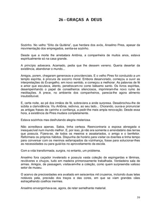 59
26 - GRAÇAS A DEUS
Sozinho. No velho “Sítio da Quitéria”, que herdara dos avós, Anselmo Pires, apesar da
movimentação dos empregados, sentia-se sozinho.
Desde que a morte lhe arrebatara Antônia, a companheira de muitos anos, estava
espiritualmente só na casa grande.
A princípio adoecera. Acamado, pedia que lhe dessem veneno. Queria desertar da
existência, abandonar o mundo...
Amigos, porem, chegaram generosos e providenciais. E o velho Pires foi conduzido a um
templo espírita, à procura de socorro moral. Embora desarvorado, começou a ouvir as
interpretações do Evangelho, em novo sentido, e começou a melhorar. As palavras de fé
e amor que escutava, atento, penetravam-no como bálsamo santo. Os livros espíritas,
desempenhando o papel de conselheiros silenciosos, imprimiram-lhe novo rumo às
meditações. A prece, no ambiente dos companheiros, parecia-lhe agora alimento
insubstituível.
E, certa noite, ao pé dos irmãos de fé, sobreviera a ande surpresa. Desabrochou-lhe de
súbita a clarividência. Viu Antônia, rediviva, ao seu lado... Chorando, ouvia-a pronunciar
as antigas frases de carinho e confiança, a pedir-lhe mais ampla renovação. Desde essa
hora, a existência de Pires mudara completamente.
Estava sozinhos mas desfrutando alegria misteriosa.
Não acreditava apenas. Sabia, tinha certeza. Reencontraria a esposa abnegada e
inesquecível num mundo melhor. E, por isso, já não era somente o arrendatário das terras
que possuía. Fizera-se, de todos os meeiros e assalariados, o amigo e o benfeitor.
Reformara os próprios hábitos. Dispunha de horário para visitar os doentes e tinha tempo
para conversar com os meninos esfarrapados da vizinhança, fosse para solucionar-lhes
as necessidades ou para guiá-los no aproveitamento da escola.
Com a vida transformada, surgira, no entanto, um problema.
Anselmo fora caçador inveterado e possuía vasta coleção de espingardas e lâminas,
revólveres e chuços, tudo em madeira primorosamente trabalhada. Verdadeira sala de
armas. Amigos, de passagem, visitavam-lhe a coleção, como quem surpreendia valioso
setor de museu.
O acervo de preciosidades era avaliado em seiscentos mil cruzeiros, incluindo duas telas
notáveis pela, precisão dos traços e das cores, em que se viam grandes cães
estraçalhando coelhos inermes.
Anselmo envergonhava-se, agora, de reter semelhante material.
 