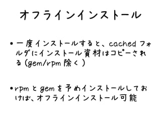 オフラインインストール
●
    一度インストールすると、 cached フォ
    ルダにインストール資材はコピーされ
    る (gem/rpm 除く )

●   rpm と gem を予めインストールしてお
    けば、オフラインインストール可能
 