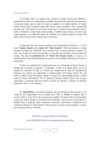 A los Estudiantes III
Teosofía Solar y Universal
12
El verdadero Ego o Yo superior nace cuando el Cuerpo Causal ya ha obtenido y
capitalizado la suficiente comprensión y cualidad vibracional necesaria para tal nacimiento.
Es por este motivo que no todos los Egos son iguales en el mundo superior, el mundo
causal. Existen Egos en latencia dentro del Cuerpo Causal, semejante a fetos en gestación
(es decir que “el Pensador” no ha nacido aún por que el intelecto ha permanecido inactivo
hasta el momento); existen Egos recién nacidos, y también Egos jóvenes, así como Egos
experimentados y con diferentes grados de sabiduría. En el mundo superior los Egos más
sabios están al servicio de los más jóvenes e inexpertos…
El desarrollo del alma humana comienza con el desarrollo del intelecto (…). Por lo
tanto el plano mental es la región del “alma humana”. Más precisamente, el alma
humana es la parte que “reencarna” de un cuerpo en otro a través del proceso evolutivo. Es
decir, que el alma es el Ego (en gestación o ya nacido) que permanece tras la muerte del
cuerpo. Este Ego, la consciencia de ‘ser’ dentro del Cuerpo Causal, es el que se va
transformando y desarrollando durante las sucesivas personalidades humanas por las que va
atravesando.
El Ego es la sumatoria de la comprensión que se va integrando al Cuerpo Causal. A
medida que el intelecto se ejercita y ‘comprende’, el Ego en su propio plano crece y se
expande en conciencia. El Ego es la síntesis de comprensión de todas las encarnaciones
humanas. Esa síntesis de comprensión se efectúa dentro del Cuerpo Causal. Por este
motivo, cuando el Ego está maduro, puede ser el guía de la personalidad humana, e influir
sobre la misma positivamente. Por lo general la persona humana ignora que tal guía,
creatividad o inspiración proviene desde su propio ser interno, y atribuye tal benéfica
influencia a ‘Dios’ o a los Ángeles…
El “Alma Divina” es un aspecto superior, más elevado que el alma humana, es ‘un
estado de ser’ emparentado con la Unidad de la Vida; es Buddhi (el aspecto solar o
crístico). Pero el Alma Divina (la conciencia de unidad o de Amor) debe ser desarrollada,
ya que solo está en latencia en la mayoría de los hombres. Antes de que el Alma Divina o
Buddhi-Atma se despierte como ‘conciencia consciente’ (nacimiento y desarrollo de la
conciencia crística), el “alma humana” debe alcanzar al menos un gran progreso, es decir,
que el intelecto debe ser cultivado.
El ALMA o Cuerpo Causal, o Loto Egoico,
es la CONCIENCIA del Yo autoconsciente en desarrollo.
 