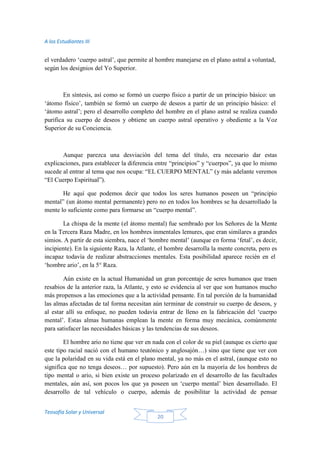 A los Estudiantes III
Teosofía Solar y Universal
20
el verdadero ‘cuerpo astral’, que permite al hombre manejarse en el plano astral a voluntad,
según los designios del Yo Superior.
En síntesis, así como se formó un cuerpo físico a partir de un principio básico: un
‘átomo físico’, también se formó un cuerpo de deseos a partir de un principio básico: el
‘átomo astral’; pero el desarrollo completo del hombre en el plano astral se realiza cuando
purifica su cuerpo de deseos y obtiene un cuerpo astral operativo y obediente a la Voz
Superior de su Conciencia.
Aunque parezca una desviación del tema del título, era necesario dar estas
explicaciones, para establecer la diferencia entre “principios” y “cuerpos”, ya que lo mismo
sucede al entrar al tema que nos ocupa: “EL CUERPO MENTAL” (y más adelante veremos
“El Cuerpo Espiritual”).
He aquí que podemos decir que todos los seres humanos poseen un “principio
mental” (un átomo mental permanente) pero no en todos los hombres se ha desarrollado la
mente lo suficiente como para formarse un “cuerpo mental”.
La chispa de la mente (el átomo mental) fue sembrado por los Señores de la Mente
en la Tercera Raza Madre, en los hombres inmentales lemures, que eran similares a grandes
simios. A partir de esta siembra, nace el ‘hombre mental’ (aunque en forma ‘fetal’, es decir,
incipiente). En la siguiente Raza, la Atlante, el hombre desarrolla la mente concreta, pero es
incapaz todavía de realizar abstracciones mentales. Esta posibilidad aparece recién en el
‘hombre ario’, en la 5° Raza.
Aún existe en la actual Humanidad un gran porcentaje de seres humanos que traen
resabios de la anterior raza, la Atlante, y esto se evidencia al ver que son humanos mucho
más propensos a las emociones que a la actividad pensante. En tal porción de la humanidad
las almas afectadas de tal forma necesitan aún terminar de construir su cuerpo de deseos, y
al estar allí su enfoque, no pueden todavía entrar de lleno en la fabricación del ‘cuerpo
mental’. Estas almas humanas emplean la mente en forma muy mecánica, comúnmente
para satisfacer las necesidades básicas y las tendencias de sus deseos.
El hombre ario no tiene que ver en nada con el color de su piel (aunque es cierto que
este tipo racial nació con el humano teutónico y anglosajón…) sino que tiene que ver con
que la polaridad en su vida está en el plano mental, ya no más en el astral, (aunque esto no
significa que no tenga deseos… por supuesto). Pero aún en la mayoría de los hombres de
tipo mental o ario, si bien existe un proceso polarizado en el desarrollo de las facultades
mentales, aún así, son pocos los que ya poseen un ‘cuerpo mental’ bien desarrollado. El
desarrollo de tal vehículo o cuerpo, además de posibilitar la actividad de pensar
 