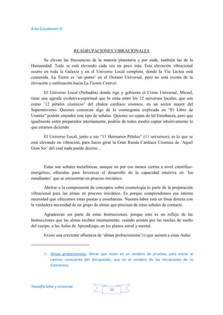 A los Estudiantes III
Teosofía Solar y Universal
39
REAGRUPACIONES VIBRACIONALES
Se elevan las frecuencias de la materia planetaria y por ende, también las de la
Humanidad. Todo se está elevando cada vez un poco más. Esta elevación vibracional
ocurre en toda la Galaxia y en el Universo Local completo, donde la Vía Láctea está
contenida. La Tierra es ‘un punto’ en el Océano Universal, pero no está exenta de la
elevación y sutilización hacia La Fuente Central.
El Universo Local (Nebadón) donde rige y gobierna el Cristo Universal, Micael,
tiene una agenda evolutiva-espiritual que lo sitúa entre los 12 universos locales, que son
como ’12 pétalos cósmicos’ del chakra cardíaco cósmico, en un sector mayor del
Superuniverso. Quienes conozcan algo de la cosmogonía explicada en “El Libro de
Urantia” podrán entender este tipo de señales. Quienes no sepan de tal Enseñanza, pero que
igualmente estén preparados internamente, podrán de todos modos captar intuitivamente lo
que estamos diciendo.
El Universo Local, junto a sus “11 Hermanos Pétalos” (11 universos), es lo que se
está elevando en vibración, para hacer girar la Gran Rueda Cardíaca Cósmica de ‘Aquel
Gran Ser’ del cual nada puede decirse…
Estas son señales metafóricas, aunque no por eso menos ciertas a nivel científico-
energético, ofrecidas para favorecer el desarrollo de la capacidad intuitiva en ‘los
estudiantes’ que se encuentran en proceso iniciático.
Abrirse a la comprensión de conceptos sobre cosmología es parte de la preparación
vibracional para las almas en proceso iniciático. Es porque comprendemos esa interna
necesidad que ofrecemos estas pautas y enseñanzas. Nuestra labor está en línea directa con
la verdadera necesidad de un grupo de almas que precisan de estas señales de contacto.
Agradezcan ser parte de estas Instrucciones, porque esto es un reflejo de las
Instrucciones que las almas reciben internamente, cuando asisten por las noches de sueño
del cuerpo, a las Aulas de Aprendizaje, en los planos astral y mental.
Existe una creciente afluencia de ‘almas probacionistas’(1) que asisten a estas Aulas
----------------------------------------
1- Almas probacionistas: Almas que están en un sendero de pruebas, para entrar al
camino consciente del discipulado, que es el sendero de las Iniciaciones de la
Conciencia.
 
