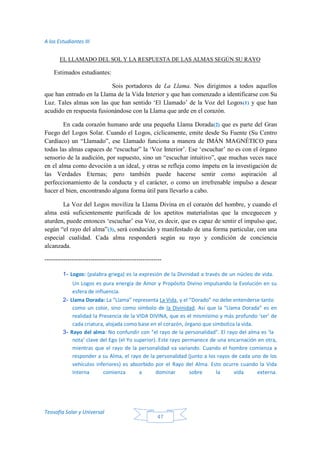 A los Estudiantes III
Teosofía Solar y Universal
47
EL LLAMADO DEL SOL Y LA RESPUESTA DE LAS ALMAS SEGÚN SU RAYO
Estimados estudiantes:
Sois portadores de La Llama. Nos dirigimos a todos aquellos
que han entrado en la Llama de la Vida Interior y que han comenzado a identificarse con Su
Luz. Tales almas son las que han sentido ‘El Llamado’ de la Voz del Logos(1) y que han
acudido en respuesta fusionándose con la Llama que arde en el corazón.
En cada corazón humano arde una pequeña Llama Dorada(2) que es parte del Gran
Fuego del Logos Solar. Cuando el Logos, cíclicamente, emite desde Su Fuente (Su Centro
Cardíaco) un “Llamado”, ese Llamado funciona a manera de IMÁN MAGNÉTICO para
todas las almas capaces de “escuchar” la ‘Voz Interior’. Ese ‘escuchar’ no es con el órgano
sensorio de la audición, por supuesto, sino un “escuchar intuitivo”, que muchas veces nace
en el alma como devoción a un ideal, y otras se refleja como ímpetu en la investigación de
las Verdades Eternas; pero también puede hacerse sentir como aspiración al
perfeccionamiento de la conducta y el carácter, o como un irrefrenable impulso a desear
hacer el bien, encontrando alguna forma útil para llevarlo a cabo.
La Voz del Logos moviliza la Llama Divina en el corazón del hombre, y cuando el
alma está suficientemente purificada de los apetitos materialistas que la enceguecen y
aturden, puede entonces ‘escuchar’ esa Voz, es decir, que es capaz de sentir el impulso que,
según “el rayo del alma”(3), será conducido y manifestado de una forma particular, con una
especial cualidad. Cada alma responderá según su rayo y condición de conciencia
alcanzada.
--------------------------------------------------------
1- Logos: (palabra griega) es la expresión de la Divinidad a través de un núcleo de vida.
Un Logos es pura energía de Amor y Propósito Divino impulsando la Evolución en su
esfera de influencia.
2- Llama Dorada: La “Llama” representa La Vida, y el “Dorado” no debe entenderse tanto
como un color, sino como símbolo de la Divinidad. Así que la “Llama Dorada” es en
realidad la Presencia de la VIDA DIVINA, que es el mismísimo y más profundo ‘ser’ de
cada criatura, alojada como base en el corazón, órgano que simboliza la vida.
3- Rayo del alma: No confundir con “el rayo de la personalidad”. El rayo del alma es ‘la
nota’ clave del Ego (el Yo superior). Este rayo permanece de una encarnación en otra,
mientras que el rayo de la personalidad va variando. Cuando el hombre comienza a
responder a su Alma, el rayo de la personalidad (junto a los rayos de cada uno de los
vehículos inferiores) es absorbido por el Rayo del Alma. Esto ocurre cuando la Vida
Interna comienza a dominar sobre la vida externa.
 