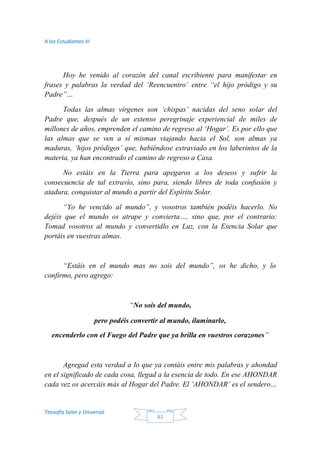 A los Estudiantes III
Teosofía Solar y Universal
61
Hoy he venido al corazón del canal escribiente para manifestar en
frases y palabras la verdad del ‘Reencuentro’ entre “el hijo pródigo y su
Padre”…
Todas las almas vírgenes son ‘chispas’ nacidas del seno solar del
Padre que, después de un extenso peregrinaje experiencial de miles de
millones de años, emprenden el camino de regreso al ‘Hogar’. Es por ello que
las almas que se ven a sí mismas viajando hacia el Sol, son almas ya
maduras, ‘hijos pródigos’ que, habiéndose extraviado en los laberintos de la
materia, ya han encontrado el camino de regreso a Casa.
No estáis en la Tierra para apegaros a los deseos y sufrir la
consecuencia de tal extravío, sino para, siendo libres de toda confusión y
atadura, conquistar al mundo a partir del Espíritu Solar.
“Yo he vencido al mundo”, y vosotros también podéis hacerlo. No
dejéis que el mundo os atrape y convierta…, sino que, por el contrario:
Tomad vosotros al mundo y convertidlo en Luz, con la Esencia Solar que
portáis en vuestras almas.
“Estáis en el mundo mas no sois del mundo”, os he dicho, y lo
confirmo, pero agrego:
“No sois del mundo,
pero podéis convertir al mundo, iluminarlo,
encenderlo con el Fuego del Padre que ya brilla en vuestros corazones”
Agregad esta verdad a lo que ya contáis entre mis palabras y ahondad
en el significado de cada cosa, llegad a la esencia de todo. En ese AHONDAR
cada vez os acercáis más al Hogar del Padre. El ‘AHONDAR’ es el sendero…
 