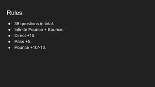 Rules:
● 36 questions in total.
● Infinite Pounce + Bounce.
● Direct +10.
● Pass +5.
● Pounce +10/-10.
 