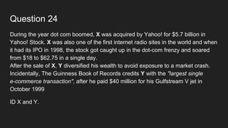 Question 24
During the year dot com boomed, X was acquired by Yahoo! for $5.7 billion in
Yahoo! Stock. X was also one of the first internet radio sites in the world and when
it had its IPO in 1998, the stock got caught up in the dot-com frenzy and soared
from $18 to $62.75 in a single day.
After the sale of X, Y diversified his wealth to avoid exposure to a market crash.
Incidentally, The Guinness Book of Records credits Y with the "largest single
e-commerce transaction", after he paid $40 million for his Gulfstream V jet in
October 1999
ID X and Y.
 