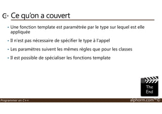 Ce qu’on a couvert 
• Une fonction template est paramétrée par le type sur lequel est elle 
appliquée 
• Il n’est pas nécessaire de spécifier le type à l’appel 
• Les paramètres suivent les mêmes règles que pour les classes 
• Il est possible de spécialiser les fonctions template 
Programmer en C++ alphorm.com™© 
 