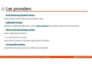 Les providers 
• ActiveDirectoryRoleProvider: 
Permet d’utiliser l’Active Directory pour manager les rôles 
• SqlRoleProvider: 
Identitique à SqlMemberShipProvider, il utilise “aspnet_regdb.exe” pour générer le schéma de base de données 
• WindowsTokenRoleprovider: 
Utilise l’authentification Windows 
• SimpleRoleProvider: 
Le plus utilisé, fonctionne avec plusieurs types de base de données 
• UniversalProviders: 
Utilise EntityFramework, mais avec un schéma créé par Microsoft. 
Développez des applications Web avec ASP.NET MVC 4 (70-486) alphorm.com™© 
 