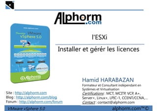 l'ESXil'ESXi
Installer et gérér les licences
VMware vSphere 5.0 alphorm.com™©
Hamid HARABAZAN
Formateur et Consultant indépendant en
Systèmes et Virtualisation
Certifications : MCT, MCITP, VCP, A+,
Server+, Linux+, LPIC-1, CCENT/CCNA,…
Contact : contact@alphorm.com
Site : http://alphorm.com
Blog : http://alphorm.com/blog
Forum : http://alphorm.com/forum
 