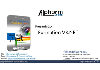 Présentation 
Formation VB.NET 
Site : http://www.alphorm.com 
Blog : http://www.alphorm.com/blog 
Forum : http://www.alphorm.com/forum 
Fabien Brissonneau 
Consultant, concepteur et formateur 
Objets Logiciels 
Contact : fabien.brissonneau@gmail.com 
Programmer en Visual Basic .NET alphorm.com™© 
 