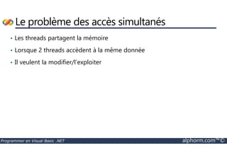 Le problème des accès simultanés 
• Les threads partagent la mémoire 
• Lorsque 2 threads accèdent à la même donnée 
• Il veulent la modifier/l’exploiter 
Programmer en Visual Basic .NET alphorm.com™© 
 