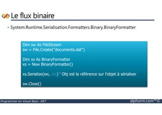 Le flux binaire 
• System.Runtime.Serialisation.Formatters.Binary.BinaryFormatter 
Dim sw As FileStream 
sw = File.Create(documents.dat) 
Dim xs As BinaryFormatter 
xs = New BinaryFormatter() 
xs.Serialize(sw, obj) ‘ Obj est la référence sur l’objet à sérialiser 
sw.Close() 
Programmer en Visual Basic .NET alphorm.com™© 
 