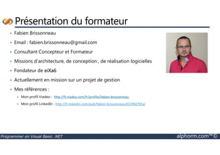 Présentation du formateur 
• Fabien Brissonneau 
• Email : fabien.brissonneau@gmail.com 
• Consultant Concepteur et Formateur 
• Missions d’architecture, de conception , de réalisation logicielles 
• Fondateur de eiXa6 
• Actuellement en mission sur un projet de gestion 
• Mes références : 
 Mon profil Viadeo : http://fr.viadeo.com/fr/profile/fabien.brissonneau 
 Mon profil LinkedIn : http://fr.linkedin.com/pub/fabien-brissonneau/65/902/92a/ 
Programmer en Visual Basic .NET alphorm.com™© 
 