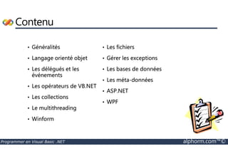 Contenu 
• Généralités 
• Langage orienté objet 
• Les délégués et les 
événements 
• Les fichiers 
• Gérer les exceptions 
• Les bases de données 
• Les méta-données 
• Les opérateurs de VB.NET 
• Les collections 
• Le multithreading 
• Winform 
• ASP.NET 
• WPF 
Programmer en Visual Basic .NET alphorm.com™© 
 