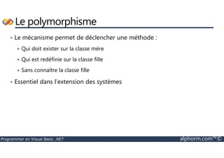 Le polymorphisme 
• Le mécanisme permet de déclencher une méthode : 
 Qui doit exister sur la classe mère 
 Qui est redéfinie sur la classe fille 
 Sans connaître la classe fille 
• Essentiel dans l’extension des systèmes 
Programmer en Visual Basic .NET alphorm.com™© 
 