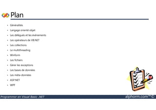 Plan 
• Généralités 
• Langage orienté objet 
• Les délégués et les événements 
• Les opérateurs de VB.NET 
• Les collections 
• Le multithreading 
• Winform 
• Les fichiers 
• Gérer les exceptions 
• Les bases de données 
• Les méta-données 
• ASP.NET 
• WPF 
Programmer en Visual Basic .NET alphorm.com™© 
 
