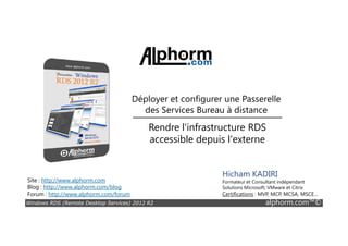 Déployer et configurer une Passerelle
des Services Bureau à distance
Rendre l'infrastructure RDS
Windows RDS (Remote Desktop Services) 2012 R2 alphorm.com™©
Site : http://www.alphorm.com
Blog : http://www.alphorm.com/blog
Forum : http://www.alphorm.com/forum
Hicham KADIRI
Formateur et Consultant indépendant
Solutions Microsoft, VMware et Citrix
Certifications : MVP, MCP, MCSA, MSCE…
Rendre l'infrastructure RDS
accessible depuis l'externe
 