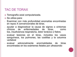 TAC DE TORAX


-

-

-

-

Tomografía axial computarizada.
Se utiliza para:
Examinar con más profundidad anomalías encontradas
en rayos X convencionales de tórax.
ayudar a diagnosticar la causa de signos o síntomas
clínicos de enfermedades de tórax,
como
tos, insuficiencia respiratoria, dolor torácico o fiebre.
evaluar lesiones en el tórax, incluidos los vasos
sanguíneos, los pulmones, las costillas y la columna
vertebral
evaluar adicionalmente anormalidades de tórax
encontradas en los exámenes fetales por ultrasonido

 