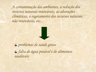 A contaminação dos ambientes, a redução dos recursos naturais renováveis, as alterações climáticas, o esgotamento dos recursos naturais não renováveis, etc... problemas de saúde grave falta de água potável e de alimentos saudáveis 