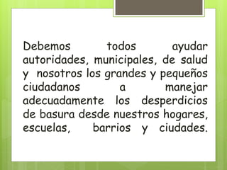 Debemos todos ayudar
autoridades, municipales, de salud
y nosotros los grandes y pequeños
ciudadanos a manejar
adecuadamente los desperdicios
de basura desde nuestros hogares,
escuelas, barrios y ciudades.
 