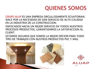 GRUPO ALUP ES UNA EMPRESA ORGULLOSAMENTE ECUATORIAN.
NACE POR LA NECESIDAD DE DAR SERVICIO DE ALTA CALIDAD
EN LA INDUSTRIA DE LA CONSTRUCCION.
ENFOCADOS HACIA UN MEJOR SERVICIO EN TODOS NUESTROS
PROCESOS PRODUCTOS, GARANTIZAMOS LA SATISFACCION AL
CLIENT.
ESTAMOS SEGUROS QUE SOMOS LA MEJOR OPCION PARA TODO
TIPO DE TRABAJOS CON NUSTROS PRODUCTOS PVC Y MAS.
 