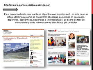 Interfaz en la comunicación o navegación
Es el contacto directo que mantiene el publico con los sitios web, en este caso se
refleja claramente como se encuentran alineadas las noticias en secciones,
deportivas, económicas, nacionales e internacionales. El diseño es fácil de
comprender y cada información es identificada por un titular
 