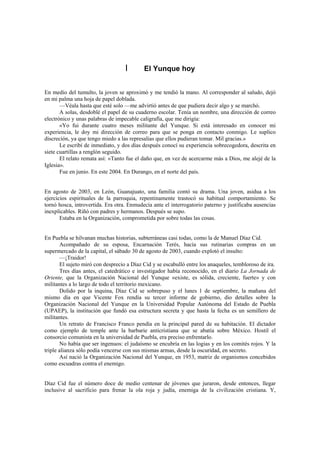 I       El Yunque hoy


En medio del tumulto, la joven se aproximó y me tendió la mano. Al corresponder al saludo, dejó
en mi palma una hoja de papel doblada.
       —Véala hasta que esté solo —me advirtió antes de que pudiera decir algo y se marchó.
       A solas, desdoblé el papel de su cuaderno escolar. Tenía un nombre, una dirección de correo
electrónico y unas palabras de impecable caligrafía, que me dirigía:
       «Yo fui durante cuatro meses militante del Yunque. Si está interesado en conocer mi
experiencia, le doy mi dirección de correo para que se ponga en contacto conmigo. Le suplico
discreción, ya que tengo miedo a las represalias que ellos pudieran tomar. Mil gracias.»
       Le escribí de inmediato, y dos días después conocí su experiencia sobrecogedora, descrita en
siete cuartillas a renglón seguido.
       El relato remata así: «Tanto fue el daño que, en vez de acercarme más a Dios, me alejé de la
Iglesia».
       Fue en junio. En este 2004. En Durango, en el norte del país.


En agosto de 2003, en León, Guanajuato, una familia contó su drama. Una joven, asidua a los
ejercicios espirituales de la parroquia, repentinamente trastocó su habitual comportamiento. Se
tornó hosca, introvertida. Era otra. Enmudecía ante el interrogatorio paterno y justificaba ausencias
inexplicables. Riñó con padres y hermanos. Después se supo.
       Estaba en la Organización, comprometida por sobre todas las cosas.


En Puebla se hilvanan muchas historias, subterráneas casi todas, como la de Manuel Díaz Cid.
       Acompañado de su esposa, Encarnación Terés, hacía sus rutinarias compras en un
supermercado de la capital, el sábado 30 de agosto de 2003, cuando explotó el insulto:
       —¡Traidor!
       El sujeto miró con desprecio a Díaz Cid y se escabulló entre los anaqueles, tembloroso de ira.
       Tres días antes, el catedrático e investigador había reconocido, en el diario La Jornada de
Oriente, que la Organización Nacional del Yunque «existe, es sólida, creciente, fuerte» y con
militantes a lo largo de todo el territorio mexicano.
       Dolido por la inquina, Díaz Cid se sobrepuso y el lunes 1 de septiembre, la mañana del
mismo día en que Vicente Fox rendía su tercer informe de gobierno, dio detalles sobre la
Organización Nacional del Yunque en la Universidad Popular Autónoma del Estado de Puebla
(UPAEP), la institución que fundó esa estructura secreta y que hasta la fecha es un semillero de
militantes.
       Un retrato de Francisco Franco pendía en la principal pared de su habitación. El dictador
como ejemplo de temple ante la barbarie anticristiana que se abatía sobre México. Hostil el
consorcio comunista en la universidad de Puebla, era preciso enfrentarlo.
       No había que ser ingenuos: el judaísmo se encubría en las logias y en los comités rojos. Y la
triple alianza sólo podía vencerse con sus mismas armas, desde la oscuridad, en secreto.
       Así nació la Organización Nacional del Yunque, en 1953, matriz de organismos concebidos
como escuadras contra el enemigo.


Díaz Cid fue el número doce de medio centenar de jóvenes que juraron, desde entonces, llegar
inclusive al sacrificio para frenar la ola roja y judía, enemiga de la civilización cristiana. Y,
 