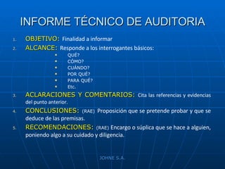 INFORME TÉCNICO DE AUDITORIA OBJETIVO:   Finalidad a informar ALCANCE:   Responde a los interrogantes básicos: QUÉ? CÓMO? CUÁNDO? POR QUÉ? PARA QUÉ? Etc. ACLARACIONES Y COMENTARIOS:  Cita las referencias y evidencias del punto anterior. CONCLUSIONES:   (RAE)   Proposición que se pretende probar y que se deduce de las premisas. RECOMENDACIONES:   (RAE)  Encargo o súplica que se hace a alguien, poniendo algo a su cuidado y diligencia. JOHNE S.A. 