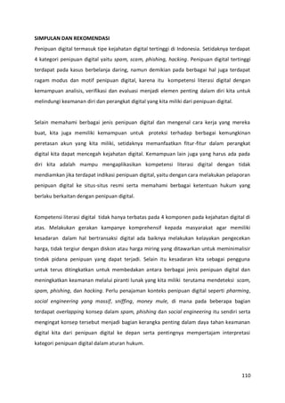 110
SIMPULAN DAN REKOMENDASI
Penipuan digital termasuk tipe kejahatan digital tertinggi di Indonesia. Setidaknya terdapat
4 kategori penipuan digital yaitu spam, scam, phishing, hacking. Penipuan digital tertinggi
terdapat pada kasus berbelanja daring, namun demikian pada berbagai hal juga terdapat
ragam modus dan motif penipuan digital, karena itu kompetensi literasi digital dengan
kemampuan analisis, verifikasi dan evaluasi menjadi elemen penting dalam diri kita untuk
melindungi keamanan diri dan perangkat digital yang kita miliki dari penipuan digital.
Selain memahami berbagai jenis penipuan digital dan mengenal cara kerja yang mereka
buat, kita juga memiliki kemampuan untuk proteksi terhadap berbagai kemungkinan
peretasan akun yang kita miliki, setidaknya memanfaatkan fitur-fitur dalam perangkat
digital kita dapat mencegah kejahatan digital. Kemampuan lain juga yang harus ada pada
diri kita adalah mampu mengaplikasikan kompetensi literasi digital dengan tidak
mendiamkan jika terdapat indikasi penipuan digital, yaitu dengan cara melakukan pelaporan
penipuan digital ke situs-situs resmi serta memahami berbagai ketentuan hukum yang
berlaku berkaitan dengan penipuan digital.
Kompetensi literasi digital tidak hanya terbatas pada 4 komponen pada kejahatan digital di
atas. Melakukan gerakan kampanye komprehensif kepada masyarakat agar memiliki
kesadaran dalam hal bertransaksi digital ada baiknya melakukan kelayakan pengecekan
harga, tidak tergiur dengan diskon atau harga miring yang ditawarkan untuk meminimalisir
tindak pidana penipuan yang dapat terjadi. Selain itu kesadaran kita sebagai pengguna
untuk terus ditingkatkan untuk membedakan antara berbagai jenis penipuan digital dan
meningkatkan keamanan melalui piranti lunak yang kita miliki terutama mendeteksi scam,
spam, phishing, dan hacking. Perlu penajaman konteks penipuan digital seperti pharming,
social engineering yang massif, sniffing, money mule, di mana pada beberapa bagian
terdapat overlapping konsep dalam spam, phishing dan social engineering itu sendiri serta
mengingat konsep tersebut menjadi bagian kerangka penting dalam daya tahan keamanan
digital kita dari penipuan digital ke depan serta pentingnya mempertajam interpretasi
kategori penipuan digital dalam aturan hukum.
 