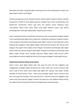 121
diharapkan kita dapat mengembangkan kemampuan kita untuk melindungi diri sendiri, dan
juga orang lain dalam ranah digital.
Penting pula bagi kita untuk memahami bahwa setiap tindakan yang kita lakukan memiliki
konsekuensi, terlebih di ranah digital yang kita seringkali luput untuk memperhatikan dan
berhati-hati. Konsekuensi hukum juga perlu kita pahami, karena beberapa kasus
menunjukkan bahwa tidak hanya pelaku yang dapat dihukum namun juga korban
penyalahgunaan rekam jejak digital dapat menjadi sasaran empuk.
Selain menjelaskan konsep, memberikan ilustrasi kasus dan menyampaikan langkah-langkah
untuk melindungi jejak digital, bab ini juga akan memberikan penjelasan mengenai evaluasi
untuk mengukur keterampilan perlindungan jejak digital. Evaluasi ini bisa digunakan secara
langsung oleh pengguna media digital sebagai self-assessment (evaluasi diri) maupun oleh
pengajar atau pegiat literasi digital untuk mengukur kompetensi perlindungan jejak digital
peserta didik atau peserta program jejak digital. Penguatan kompetensi perlindungan jejak
digital sangat penting untuk menjaga keamanan digital supaya tidak terseret dalam
penyalahgunaan identitas digital dan data diri kita maupun pengguna media digital lainnya.
MENGETAHUI BENTUK REKAM JEJAK DIGITAL
Secara umum, jejak digital adalah jejak data yang kita buat dan kita tinggalkan saat
menggunakan perangkat digital (dictionary.com, 2021). Salah satu ancaman terbesar bagi
kaum muda di situs media sosial adalah jejak digital dan reputasi masa depan mereka
(O'Keeffe & Clarke-Pearson, 2011). Tidak hanya perangkat digital, namun termasuk pula
situs web yang kita kunjungi, email yang kita kirim, komentar yang kita tinggalkan pada
media sosial, foto yang kita unggah, transaksi kita pada situs atau platform belanja daring,
dan segala informasi yang kita kirimkan ke berbagai layanan daring yang ada.
 