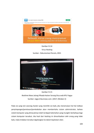 104
Gambar IV.14
Virus Hacking
Sumber : Dokumentasi Penulis, 2021
Gambar IV.15
Realtime News Jelang Pilkada Hacker Serang Situs web KPU Yogya
Sumber: Jogja.tribunnews.com. (2017, Oktober 2)
Pada sisi yang lain seorang hacker yang memiliki sisi baik, jika menemukan hal-hal indikasi
penyimpangan/peretasan/pembobolan akan memberitahu sistem administrator, bahwa
sistem komputer yang dimasukinya telah terdapat kelemahan yang mungkin berbahaya bagi
sistem komputer tersebut. Jika hasil dari hacking ini dimanfaatkan oleh orang yang tidak
baik, maka tindakan tersebut digolongkan ke dalam kejahatan siber.
 