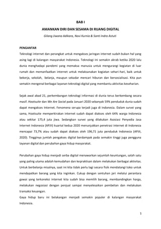 1
BAB I
AMANKAN DIRI DAN SESAMA DI RUANG DIGITAL
Gilang Jiwana Adikara, Novi Kurnia & Santi Indra Astuti
PENGANTAR
Teknologi internet dan perangkat untuk mengakses jaringan internet sudah bukan hal yang
asing lagi di kalangan masyarakat Indonesia. Teknologi ini semakin akrab ketika 2020 lalu
dunia menghadapi pandemi yang memaksa manusia untuk mengurangi kegiatan di luar
rumah dan memanfaatkan internet untuk melaksanakan kegiatan sehari-hari, baik untuk
bekerja, sekolah, belanja, maupun sekadar mencari hiburan dan bersosialisasi. Kita pun
semakin mengenal berbagai layanan teknologi digital yang membantu aktivitas keseharian.
Sejak awal abad 21, perkembangan teknologi informasi di dunia terus berkembang secara
masif. Hootsuite dan We Are Social pada Januari 2020 sebanyak 59% penduduk dunia sudah
dapat mengakses Internet. Fenomena serupa terjadi juga di Indonesia. Dalam survei yang
sama, Hootsuite memperkirakan internet sudah dapat diakses oleh 64% warga Indonesia
atau sekitar 175,4 juta jiwa. Sedangkan survei yang dilakukan Asosiasi Penyedia Jasa
Internet Indonesia (APJII) kuartal kedua 2020 menunjukkan penetrasi internet di Indonesia
mencapai 73,7% atau sudah dapat diakses oleh 196,71 juta penduduk Indonesia (APJII,
2020). Tingginya jumlah pengakses digital berdampak pada semakin tinggi juga pengguna
layanan digital dan perubahan gaya hidup masyarakat.
Perubahan gaya hidup menjadi serba digital menawarkan sejumlah keuntungan, salah satu
yang paling utama adalah kemudahan dan kepraktisan dalam melakukan berbagai aktivitas.
Untuk berbelanja misalnya, saat ini kita tidak perlu lagi secara fisik mendatangi toko untuk
mendapatkan barang yang kita inginkan. Cukup dengan sentuhan jari melalui perantara
gawai yang terkoneksi internet kita sudah bisa memilih barang, membandingkan harga,
melakukan negosiasi dengan penjual sampai menyelesaikan pembelian dan melakukan
transaksi keuangan.
Gaya hidup baru ini belakangan menjadi semakin populer di kalangan masyarakat
Indonesia.
 