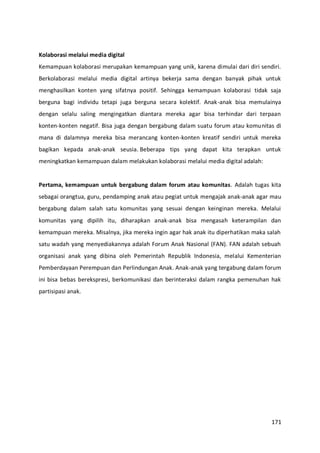 171
Kolaborasi melalui media digital
Kemampuan kolaborasi merupakan kemampuan yang unik, karena dimulai dari diri sendiri.
Berkolaborasi melalui media digital artinya bekerja sama dengan banyak pihak untuk
menghasilkan konten yang sifatnya positif. Sehingga kemampuan kolaborasi tidak saja
berguna bagi individu tetapi juga berguna secara kolektif. Anak-anak bisa memulainya
dengan selalu saling mengingatkan diantara mereka agar bisa terhindar dari terpaan
konten-konten negatif. Bisa juga dengan bergabung dalam suatu forum atau komunitas di
mana di dalamnya mereka bisa merancang konten-konten kreatif sendiri untuk mereka
bagikan kepada anak-anak seusia. Beberapa tips yang dapat kita terapkan untuk
meningkatkan kemampuan dalam melakukan kolaborasi melalui media digital adalah:
Pertama, kemampuan untuk bergabung dalam forum atau komunitas. Adalah tugas kita
sebagai orangtua, guru, pendamping anak atau pegiat untuk mengajak anak-anak agar mau
bergabung dalam salah satu komunitas yang sesuai dengan keinginan mereka. Melalui
komunitas yang dipilih itu, diharapkan anak-anak bisa mengasah keterampilan dan
kemampuan mereka. Misalnya, jika mereka ingin agar hak anak itu diperhatikan maka salah
satu wadah yang menyediakannya adalah Forum Anak Nasional (FAN). FAN adalah sebuah
organisasi anak yang dibina oleh Pemerintah Republik Indonesia, melalui Kementerian
Pemberdayaan Perempuan dan Perlindungan Anak. Anak-anak yang tergabung dalam forum
ini bisa bebas berekspresi, berkomunikasi dan berinteraksi dalam rangka pemenuhan hak
partisipasi anak.
 