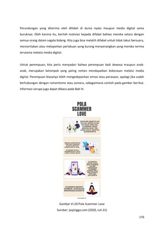 176
Perundungan yang diterima oleh difabel di dunia nyata maupun media digital sama
buruknya. Oleh karena itu, berilah motivasi kepada difabel bahwa mereka setara dengan
semua orang dalam segala bidang. Kita juga bisa melatih difabel untuk tidak takut bersuara,
menceritakan atau melaporkan perlakuan yang kurang menyenangkan yang mereka terima
terutama melalui media digital.
Untuk perempuan, kita perlu menyadari bahwa perempuan baik dewasa maupun anak-
anak, merupakan kelompok yang paling rentan mendapatkan kekerasan melalui media
digital. Perempuan biasanya lebih mengedepankan emosi atau perasaan, apalagi jika sudah
berhubungan dengan romantisme atau asmara, sebagaimana contoh pada gambar berikut.
Informasi serupa juga dapat dibaca pada Bab IV.
Gambar VI.20 Pola Scammer Love
Sumber: jeyjingga.com (2020, Juli 21)
 