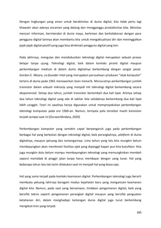 185
Dengan lingkungan yang aman untuk beraktivitas di dunia digital, kita tidak perlu lagi
khawatir akan adanya ancaman yang datang dan mengganggu produktivitas kita. Aktivitas
mencari informasi, berinteraksi di dunia maya, berkreasi dan berkolaborasi dengan para
pengguna digital lainnya akan membantu kita untuk mengaktualisasi diri dan meninggalkan
jejak-jejak digital positif yang juga bisa dinikmati pengguna digital yang lain.
Pada akhirnya, mengulas dan mendiskusikan teknologi digital merupakan sebuah proses
belajar tanpa ujung. Teknologi digital, baik dalam konteks piranti digital maupun
perkembangan medium di dalam dunia digitalnya berkembang dengan sangat pesat.
Gordon E. Moore, co-founder Intel yang merupakan perusahaan produsen “otak komputer”
terlaris di dunia pada 1965 menawarkan teori menarik. Menurutnya perkembangan jumlah
transistor dalam sebuah mikrocip yang menjadi inti teknologi digital berkembang secara
eksponensial. Setiap dua tahun, jumlah transistor bertambah dua kali lipat. Artinya setiap
dua tahun teknologi digital yang ada di sekitar kita setidaknya berkembang dua kali lipat
lebih canggih. Teori ini awalnya hanya digunakan untuk memproyeksikan perkembangan
teknologi komputasi pada era 1960-an. Namun, ternyata pola tersebut masih konsisten
terjadi sampai saat ini (Ourworldindata, 2020)
Perkembangan komputer yang semakin cepat berpengaruh juga pada perkembangan
berbagai hal yang berkaitan dengan teknologi digital, baik perangkatnya, platform di dunia
digitalnya, maupun peluang dan tantangannya. Lima tahun yang lalu kita mungkin belum
membayangkan akan menikmati fasilitas ojek yang dipanggil kapan pun kita butuhkan. Kita
juga mungkin dulu belum mampu membayangkan teknologi yang memungkinkan membeli
seporsi martabak di pinggir jalan tanpa harus membayar dengan uang tunai. Hal yang
beberapa tahun lalu tak lazim dilakukan saat ini menjadi hal yang biasa saja.
Hal yang sama terjadi pada konteks keamanan digital. Perkembangan teknologi juga berarti
membuka peluang lahirnya beragam modus kejahatan baru yang mengancam keamanan
digital kita. Namun, pada saat yang bersamaan, tindakan pengamanan digital, baik yang
bersifat teknis seperti pengamanan perangkat digital maupun yang bersifat penguatan
ketahanan diri, dalam menghadapi tantangan dunia digital juga turut berkembang
mengikuti tren yang terjadi.
 
