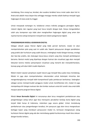 190
mendatang. Para orang tua, kerabat, dan saudara terdekat harus mulai sadar akan hal ini.
Anak-anak adalah masa depan kita sehingga menjaga mereka sebaik-baiknya menjadi tugas
lingkungan di mana anak itu tinggal.
Untuk menjawab tantangan ini, kolaborasi antara individu pengguna perangkat digital,
industri digital, dan regulasi yang kuat harus terjalin dengan baik. Hanya mengandalkan
salah satu komponen saja tidak akan menghasilkan lingkungan digital yang aman dan
nyaman karena setiap komponen menjadi kunci dalam pengamanan digital.
PENGEMBANGAN MODUL KEAMANAN DIGITAL
Sebagai sebuah upaya literasi digital yang tidak pernah berhenti, modul ini akan
mempertahankan pola yang saat ini sudah ada. Seperti penyusunan dengan pendekatan
yang praktis dari kurikulum yang sudah disusun, melengkapi modul dengan konsep, strategi
dan tips-tips praktis, dan dukungan kasus-kasus empiris yang bisa menjadi pembelajaran
bersama. Bentuk modul yang diperkaya dengan ilustrasi dan visualisasi juga akan menjadi
kekuatan karena melalui penyampaian visualisasi yang menarik dan menyederhanakan,
konsep yang sulit akan lebih mudah dipahami.
Materi-materi seputar penjelasan aspek hukum juga menjadi fokus pada masa mendatang.
Modul ini juga akan mempertahankan rekomendasi untuk kelompok minoritas dan
mengembangkannya menjadi lebih komprehensif pada pembaruan berikutnya. Sedangkan
sebagai sarana mempermudah pengguna modul untuk merefleksikan diri, modul ini juga
memperkaya diri dengan evaluasi dan dan lembar evaluasi untuk diri sendiri atau anak didik
maupun peserta program literasi digital.
Modul Aman Bermedia Digital ini rencananya akan terus mengalami pembaharuan atau
pengembangan setiap tahun agar bisa merespons perubahan lanskap dunia digital yang
terjadi tidak hanya di Indonesia, melainkan juga secara global. Untuk mendukung
pembaharuan atau pengembangan tersebut, tim penyusun juga akan terus mengevaluasi
berbagai kajian yang mendasari penyusunan modul ini, termasuk mengevaluasi ulang
kurikulum literasi digital yang ada dan menimbang apakah kurikulumnya masih bisa relevan
dengan kondisi terbaru.
 