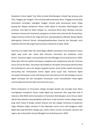 9
Kompetensi literasi digital Tular Nalar tersebut dikembangkan menjadi tiga jenjang, yaitu
Tahu, Tanggap, dan Tangguh. Tahu merujuk pada kemampuan dasar, Tanggap merujuk pada
kemampuan menengah, sedangkan Tangguh merujuk pada kemampuan lanjut. Ketiga
jenjang dan delapan kompetensi literasi media digital ini kemudian dikembangkan oleh
kurikulum Tular Nalar ke dalam delapan isu, mencakup literasi dasar (Berdaya Internet),
kesehatan (Internet dan Kesehatan), pengajaran di dalam kelas (Internet dan Ruang Kelas),
mitigasi bencana (Internet dan Siaga Bencana), kewarganegaraan (Menjadi Warga Digital),
keberagaman (Internet Damai), keluarga/keayahbundaan (Internet dan Keluarga), serta
disabilitas (Internet Merangkul Sesama) (Astuti, Mulyati & Lumakto, 2020).
Sementara itu, Badan Siber dan Sandi Negara (BSSN) menawarkan lima kompetensi literasi
digital yang terdiri dari: kelola data informasi, komunikasi dan kolaborasi, kreasi
konten, keamanan digital, serta partisipasi dan aksi (Monggilo, Kurnia & Banyumurti, 2020).
Kelola data informasi adalah kemampuan mengakses dan mengevaluasi data dan informasi
secara cermat dan bijak. Komunikasi dan kolaborasi merupakan kemampuan berkomunikasi
dan berkolaborasi secara etis dengan warganet lainnya. Kreasi konten adalah kemampuan
menyunting dan memproduksi konten digital untuk tujuan baik. Keamanan digital
merupakan kemampuan untuk melindungi privasi dan keamanan diri dari berbagai ancaman
digital. Partisipasi dan aksi merupakan kemampuan untuk memanfaatkan media digital
untuk berdaya dan bernilai lebih secara bersama-sama.
Kelima kompetensi ini dirumuskan sebagai kerangka berpikir dan kerangka kerja dalam
meningkatkan kompetensi literasi media digital dan keamanan siber yang lebih baik di
Indonesia. Oleh BSSN, kelima kompetensi ini kemudian dikembangkan secara khusus dalam
sebuah buku panduan yang ditargetkan pada kaum muda terutama mereka sebagai pelajar
yang masih duduk di bangku sekolah lanjutan atas dan sebagai mahasiswa di perguruan
tinggi. Meskipun begitu, panduan ini bisa digunakan secara umum oleh pengguna media
digital baik yang berprofesi sebagai guru, dosen, aktivis, jurnalis, wiraswasta, aparatur sipil
negara, dan aneka profesi lainnya (Monggilo, Kurnia & Banyumurti, 2020).
 