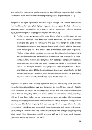 34
atau melakukan format ulang media penyimpanan. Cara ini hanya menghapus dari tampilan
layar namun masih dapat dikembalikan dengan berbagai cara (Republika.co.id, 2021).
Pengelolaan perangkat digital dapat dilakukan dengan berbagai cara, sebelum menjual atau
memindahtangankan perangkat digital, pengguna harus waspada. Berikut adalah saran
Kaspersky untuk memastikan data telepon pintar benar-benar dihapus sebelum
dijual/dipindahtangankan ke pengguna lain (Liputan6.com,2021):
1. Pastikan tempat penyimpanan file harus ditimpa alias overwritten agar tak bisa
dipulihkan. Beberapa solusi keamanan seperti Kaspersky Total Security memiliki
penghapus data jenis ini. Selanjutnya kita juga bisa menghapus data bawaan
Windows sendiri, Cipher, yang biasanya dipakai untuk enkripsi, sekaligus digunakan
untuk menghapus file dari hardisk atau membuatnya tidak dapat digunakan.
Prioritas penjual adalah mengeluarkan informasi dan data pribadi dari gawai yang
mau dijual sehingga data tetap pribadi. Cadangan data, baik itu yang ada di gawai,
komputer, kartu memori, atau penyimpan lain. Cadangkan dengan aman sebelum
menghapus dari gawai yang mau dijual. Lepaskan SIM dan kartu penyimpanan dari
telepon. Jika perangkat memakai eSIM, jangan lupa untuk menghapusnya. Aktifkan
autentikasi dua faktor (2FA) untuk akun apa pun. Lalu, jangan lupa untuk log out dari
semua layanan digital (perbankan, email, media sosial, dan lain-lain) dari gawai yang
mau dijual. Lakukan reset pabrik (factory reset) atau format media.
Bagaimana jika ponsel pintar rusak? pengambilan data pada ponsel yang sudah rusak atau
mengalami kerusakan di bagian layar atau komponen lain memiliki cara tersendiri. Apabila
layar smartphone pecah dan tak nampak gambar apapun alias mati, maka butuh program
Virtual Network Computing (VNC). Ada banyak pilihan tersedia di toko aplikasi, sebaiknya
pilih versi yang dapat diakses secara cuma-cuma dan aman digunakan. VNC merupakan
sebuah program yang memindahkan antarmuka Android menuju komputer sehingga segala
sesuatu bisa dikendalikan langsung dari layar desktop. Untuk menggunakan salah satu
program VNC, setidaknya perlu mengunduh dan memasang terlebih dahulu ke komputer
serta perangkat Android. Selain versi cuma cuma, terdapat versi berbayar yang mengusung
lebih banyak fitur. Disarankan memilih program VNC versi berbayar untuk cakupan
pemakaian lebih luas (Jalantikus.com, 2016).
 