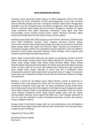 ii
KATA PENGANTAR JAPELIDI
Tantangan utama masyarakat modern dewasa ini adalah penggunaan internet dan media
digital yang tak hanya memberikan manfaat bagi penggunanya, namun juga membuka
peluang terhadap beragam persoalan. Kurangnya kecakapan digital dalam menggunakan
perangkat keras dan perangkat lunak menimbulkan penggunaan media digital yang tidak
optimal. Lemahnya budaya digital bisa memunculkan pelanggaran terhadap hak digital
warga. Rendahnya etika digital berpeluang menciptakan ruang digital yang tidak
menyenangkan karena terdapat banyak konten negatif. Rapuhnya keamanan digital
berpotensi terhadap kebocoran data pribadi maupun penipuan digital.
Roadmap Literasi Digital 2021-2024 yang disusun oleh Kominfo, Siberkreasi, & Deloitte pada
tahun 2020 memberikan panduan untuk mengatasi persoalan tersebut dengan
merumuskan kurikulum literasi digital yang terbagi atas empat area kompetensi: kecakapan
digital, budaya digital, etika digital, dan keamanan digital. Keempat area kompetensi ini
menawarkan beragam indikator dan subindikator yang bisa digunakan untuk meningkatkan
kompetensi literasi digital masyarakat Indonesia melalui berbagai macam program yang
ditujukan pada berbagai kelompok target sasaran.
Dalam rangka menerjemahkan peta jalan dan empat area kompetensi tersebut, Kominfo
bekerja sama dengan Jaringan Pegiat Literasi Digital (Japelidi) dan Siberkreasi, menyusun
empat modul sebagai langkah awal: Modul Cakap Bermedia Digital, Modul Budaya
Bermedia Digital, Modul Etis Bermedia Digital, dan Modul Aman Bermedia Digital. Keempat
modul ini disusun oleh 22 tim penulis dari Japelidi yang 8 diantaranya juga menjalankan
peran sebagai editor dengan dukungan 8 asisten riset dan 4 proofreader dalam
menyelesaikan penulisan dalam jangka waktu kurang lebih hanya 3 minggu. Tim penyusun
modul tentu saja mendapatkan dukungan dan fasilitasi dari Kominfo dan Siberkreasi sebagai
mitra kolaborasi.
Meskipun 4 modul dari Seri Modul Literasi Digital Kominfo, Japelidi, & Siberkreasi ini
mempunyai fokus yang berbeda dan ditulis oleh tim penyusun yang tak sama, namun
keempatnya menyajikan modul yang utuh. Tak hanya memaparkan konsep, problematika,
dan strategi yang bisa digunakan baik pengguna media digital maupun pengajar atau pegiat
literasi digital, keempat modul ini juga dilengkapi dengan rekomendasi solusi dan evaluasi
untuk mengukur kompetensi literasi digital. Namun sebagai upaya awal dan singkat
menerjemahkan Roadmap Literasi Digital 2021-2024 tentu masih terdapat kelemahan di
sana sini yang akan diperbaiki di waktu mendatang berdasarkan masukan dari pembaca
maupun pengguna modul ini.
Semoga modul ini bermanfaat sebagai salah satu alat pembelajaran untuk meningkatkan
kompetensi literasi digital masyarakat Indonesia dalam empat tahun dari sekarang, bahkan
mungkin di masa mendatang.
Yogyakarta, 21 Februari 2021
Koordinator Nasional Japelidi
Novi Kurnia
 