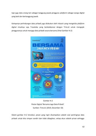 62
tapi juga data orang lain sebagai tanggung jawab pengguna platform sebagai warga digital
yang baik dan bertanggung jawab.
Kampanye perlindungan data pribadi juga dilakukan oleh industri yang mengelola platform
digital misalnya saja Traveloka yang berkolaborasi dengan Tirto.id untuk mengajak
penggunanya untuk menjaga data pribadi secara bersama (lihat Gambar III.2)
Gambar III.2
Poster Digital ‘Bersama Jaga Data Pribadi’
Sumber: Tirto.id. (2019, Desember 10)
Dalam gambar III.2 tersebut, pesan yang ingin disampaikan adalah soal pentingnya data
pribadi untuk kita simpan sendiri dan tidak dibagikan, setiap akun adalah privat sehingga
 