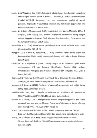 84
Kurnia, N. & Wijayanto, X.A. (2020). Kolaborasi sebagai kunci: Membumikan kompetensi
literasi digital Japelidi. Dalam N. Kurnia, L. Nurhajati, S.I. Astuti, Kolaborasi lawan
(Hoaks) COVID-19: Kampanye, riset dan pengalaman Japelidi di tengah
pandemi. Yogyakarta: Program Studi Magister Ilmu Komunikasi, Departemen Ilmu
Komunikasi, Universitas Gadjah Mada.
Kurnia, N., Sadasri, L.M., Angendari, D.A.A, Yuwono, A.I, Syafrizal, S., Monggilo, Z.M.Z, &
Adiputra, W.M. (2020). Yuk, sahabat perempuan bertransaksi daring dengan
cermat. Yogyakarta: Program Studi Magister Ilmu Komunikasi, Departemen Ilmu
Komunikasi, Universitas Gadjah Mada.
Latumahina, R. E. (2014). Aspek hukum perlindungan data pribadi di dunia maya. Jurnal
Gema Aktualita, 3(2), 14–25.
Monggilo, Z.M.Z, Kurnia, N, Banyumurti, I. (2020). Panduan literasi media digital dan
kemanan siber: Muda, kreatif, dan tangguh di ruang siber. Jakarta: Badan Siber dan
Sandi Negara.
Raharja, G.Y.M. & Setyobudi, P. (2019). Rancang bangun sistem keamanan sepeda motor
menggunakan RFID dan Personal Identification Number (PIN) berbasis
mikrokontroler Atmega16. Elkom: Jurnal Elektronika dan Komputer. Vol. 12, No. 1,
Maret, hal. 6-12.
Roosyana, R & Triwibowo, B. (2019, Juli). Data Pribadi Harus Dilindungi. Beritagar. Didapat
dari https://lokadata.id/artikel/infografik-data-pribadi-anda-bisa-terancam
Sammons, J. & Cross, M. (2017). The basics of cyber safety: Computer and mobile device
safety made. Cambridge: Elsevier.
Socs.binus.ac.id. (2019, Juni 11). Two factor authentication. Socs.binus.ac.id. Diperoleh dari
https://socs.binus.ac.id/2019/06/11/two-factor-authentication/
Susianto, D. & Yulianti, I. (2015). Mengamankan wireless dengan menggunakan two factor,
password, dan mac address filtering. Expert Jurnal Manajemen Sistem Informasi
dan Teknologi. Vol.5., No.2.,Desember, hal; 31-26.
Tirto.id. (2019, Desember 10). Karena kini data adalah harta paling berharga. Tirto.id.
Diperoleh dari https://tirto.id/karena-kini-data-adalah-harta-paling-berharga-endn
Tirto.id. (2019, Februari 2019). Kode rahasia yang cukup diketahui anda dan tuhan.
Tirto.id. Diperoleh dari https://tirto.id/kode-rahasia-yang-cukup-diketahui-anda-
dan-tuhan-dgKs
 